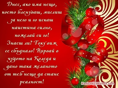 Днес, ако има нещо, което бленуваш, мислиш за него и го искаш наистина силно, пожелай си го! Знаеш ли? Току виж се сбъднало! Вярвай в чудото на Коледа и дано така желаното от теб нещо да стане реалност!